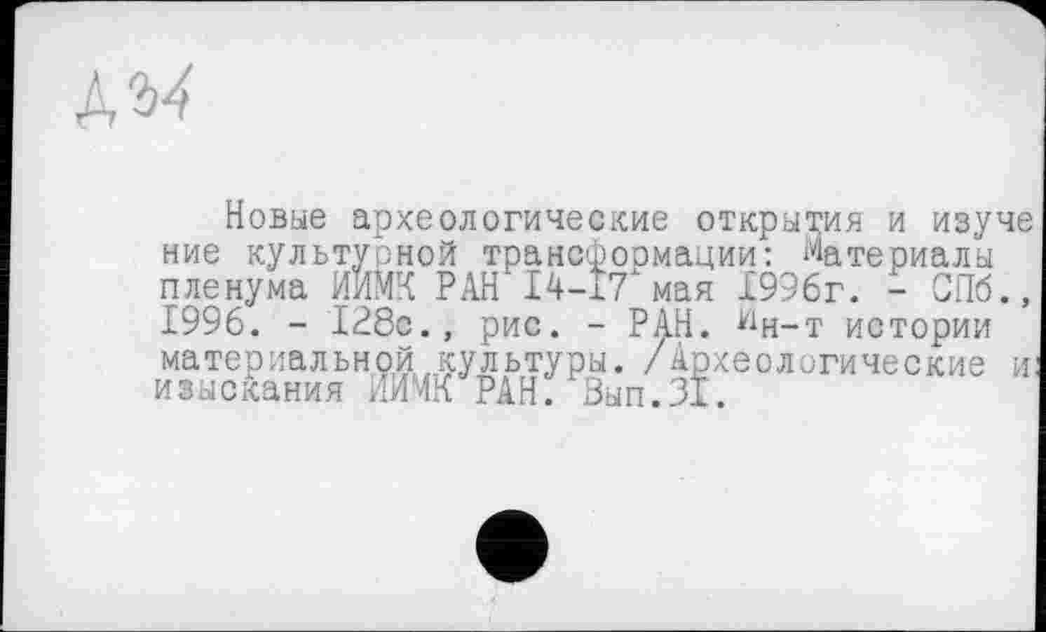 ﻿№4
Новые археологические открытия и изуче ние культурной трансфоомации: Материалы пленума ИИМЧ РАН 14-17хмая 1996г. - СПб., 1996. - 128с., рис. - РАН. йн-т истории материальной культуры. /Археологические и: изыскания ЛЙЧхЧ РАН. Вып.31.